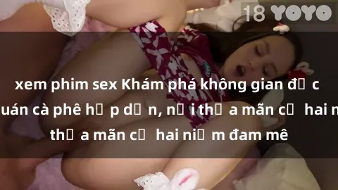 xem phim sex Khám phá không gian độc đáo tại sex quán cà phê hấp dẫn, nơi thỏa mãn cả hai niềm đam mê