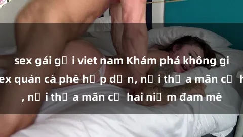 sex gái gọi viet nam Khám phá không gian độc đáo tại sex quán cà phê hấp dẫn, nơi thỏa mãn cả hai niềm đam mê