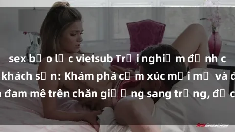 sex bạo lực vietsub Trải nghiệm đỉnh cao tình yêu tại sex khách sạn: Khám phá cảm xúc mới mẻ và đam mê trên chăn giường sang trọng, độc đáo, không giới hạn.
