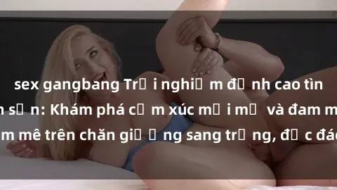 sex gangbang Trải nghiệm đỉnh cao tình yêu tại sex khách sạn: Khám phá cảm xúc mới mẻ và đam mê trên chăn giường sang trọng, độc đáo, không giới hạn.