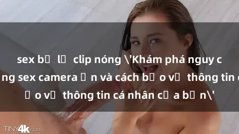 sex bị lộ clip nóng 'Khám phá nguy cơ của việc sử dụng sex camera ẩn và cách bảo vệ thông tin cá nhân của bạn'