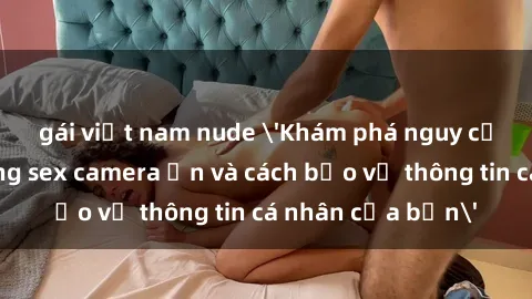 gái việt nam nude 'Khám phá nguy cơ của việc sử dụng sex camera ẩn và cách bảo vệ thông tin cá nhân của bạn'