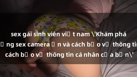 sex gái sinh viên việt nam 'Khám phá nguy cơ của việc sử dụng sex camera ẩn và cách bảo vệ thông tin cá nhân của bạn'