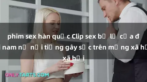 phim sex hàn quốc Clip sex bị lộ của đôi nam nữ nổi tiếng gây sốc trên mạng xã hội