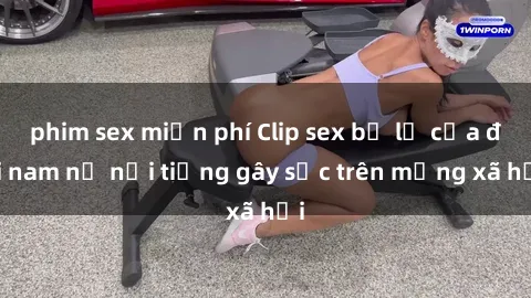 phim sex miễn phí Clip sex bị lộ của đôi nam nữ nổi tiếng gây sốc trên mạng xã hội