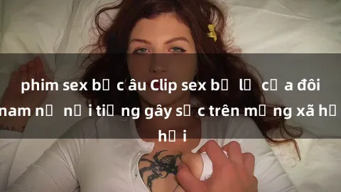 phim sex bắc âu Clip sex bị lộ của đôi nam nữ nổi tiếng gây sốc trên mạng xã hội