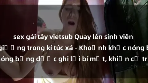 sex gái tây vietsub Quay lén sinh viên làm tình ngay trên giường trong kí túc xá - Khoảnh khắc nóng bỏng được ghi lại bí mật, khiến cả trường học xôn xao.