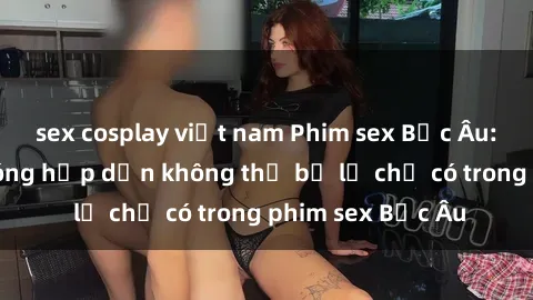 sex cosplay việt nam Phim sex Bắc Âu: Những cảnh nóng hấp dẫn không thể bỏ lỡ chỉ có trong phim sex Bắc Âu