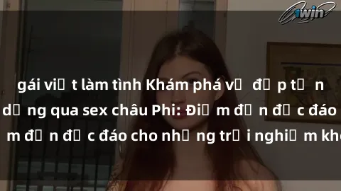 gái việt làm tình Khám phá vẻ đẹp tự nhiên và văn hóa đa dạng qua sex châu Phi: Điểm đến độc đáo cho những trải nghiệm khó quên