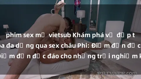 phim sex mỹ vietsub Khám phá vẻ đẹp tự nhiên và văn hóa đa dạng qua sex châu Phi: Điểm đến độc đáo cho những trải nghiệm khó quên