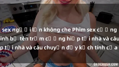 sex người lớn không che Phim sex cưỡng hiếp vietsub: Nữ sinh bị tên trộm cưỡng hiếp tại nhà và câu chuyện đầy kịch tính của vietsub