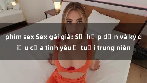 phim sex Sex gái già: Sự hấp dẫn và kỳ diệu của tình yêu ở tuổi trung niên