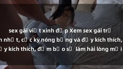 sex gái việt xinh đẹp Xem sex gái trẻ không che hấp dẫn nhất, cực kỳ nóng bỏng và đầy kích thích, đảm bảo sẽ làm hài lòng mọi người!