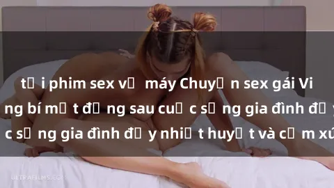 tải phim sex về máy Chuyện sex gái Việt có chồng: Những bí mật đằng sau cuộc sống gia đình đầy nhiệt huyết và cảm xúc