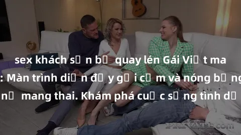 sex khách sạn bị quay lén Gái Việt mang bầu và làm tình: Màn trình diễn đầy gợi cảm và nóng bỏng của phụ nữ mang thai. Khám phá cuộc sống tình dục đầy hấp dẫn và mới lạ của họ!