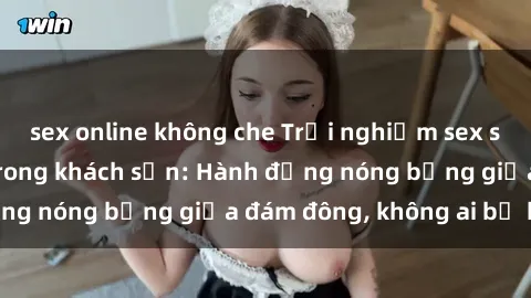 sex online không che Trải nghiệm sex sinh viên sôi động trong khách sạn: Hành động nóng bỏng giữa đám đông, không ai bị bỏ lỡ