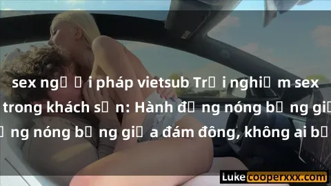 sex người pháp vietsub Trải nghiệm sex sinh viên sôi động trong khách sạn: Hành động nóng bỏng giữa đám đông, không ai bị bỏ lỡ