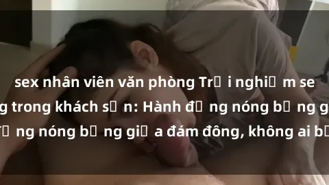 sex nhân viên văn phòng Trải nghiệm sex sinh viên sôi động trong khách sạn: Hành động nóng bỏng giữa đám đông, không ai bị bỏ lỡ