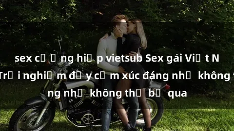 sex cưỡng hiếp vietsub Sex gái Việt Nam có con: Trải nghiệm đầy cảm xúc đáng nhớ không thể bỏ qua