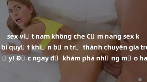 sex việt nam không che Cẩm nang sex không che: Những bí quyết khiến bạn trở thành chuyên gia trong chuyện ấy! Đọc ngay để khám phá những mẹo hay và bí quyết tình dục không che.