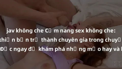 jav không che Cẩm nang sex không che: Những bí quyết khiến bạn trở thành chuyên gia trong chuyện ấy! Đọc ngay để khám phá những mẹo hay và bí quyết tình dục không che.