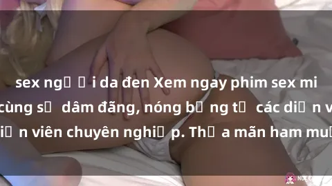 sex người da đen Xem ngay phim sex miễn phí tại đây - cùng sự dâm đãng, nóng bỏng từ các diễn viên chuyên nghiệp. Thỏa mãn ham muốn ngay hôm nay!