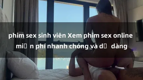 phim sex sinh viên Xem phim sex online miễn phí nhanh chóng và dễ dàng