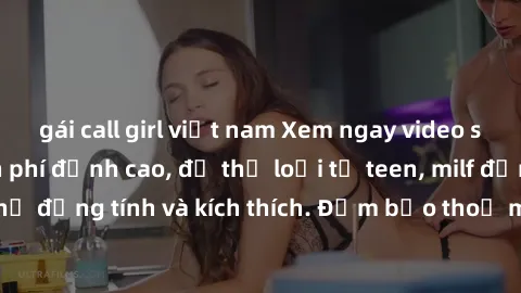 gái call girl việt nam Xem ngay video sex không che miễn phí đỉnh cao, đủ thể loại từ teen, milf đến các cảnh quan hệ đồng tính và kích thích. Đảm bảo thoả mãn mọi khả năng kích thích của bạn!