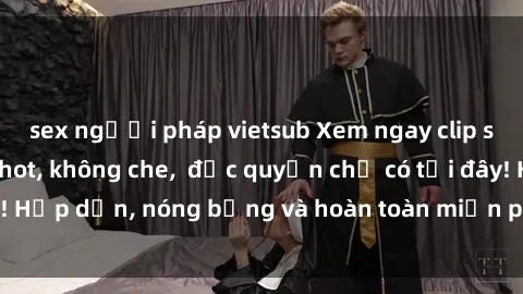 sex người pháp vietsub Xem ngay clip sex không che cực hot, không che,  độc quyền chỉ có tại đây! Hấp dẫn, nóng bỏng và hoàn toàn miễn phí, không thể bỏ qua!
