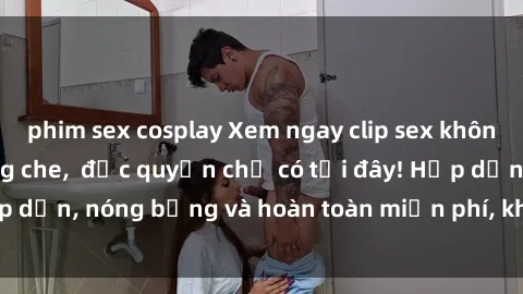 phim sex cosplay Xem ngay clip sex không che cực hot, không che,  độc quyền chỉ có tại đây! Hấp dẫn, nóng bỏng và hoàn toàn miễn phí, không thể bỏ qua!