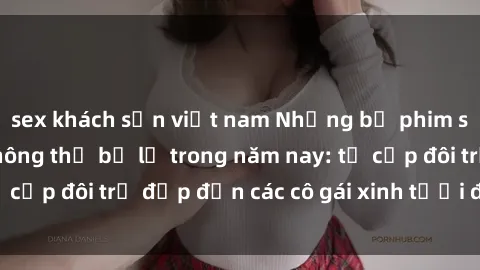 sex khách sạn việt nam Những bộ phim sex JAV hot nhất không thể bỏ lỡ trong năm nay: từ cặp đôi trẻ đẹp đến các cô gái xinh tươi đầy sức hút.