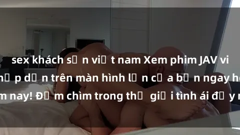 sex khách sạn việt nam Xem phim JAV vietsub mới nhất và hấp dẫn trên màn hình lớn của bạn ngay hôm nay! Đắm chìm trong thế giới tình ái đầy nóng bỏng và kích thích.