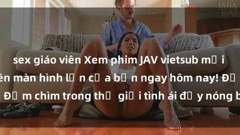 sex giáo viên Xem phim JAV vietsub mới nhất và hấp dẫn trên màn hình lớn của bạn ngay hôm nay! Đắm chìm trong thế giới tình ái đầy nóng bỏng và kích thích.