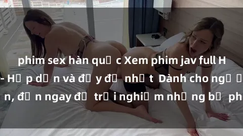 phim sex hàn quốc Xem phim jav full HD online miễn phí - Hấp dẫn và đầy đủ nhất  Dành cho người lớn, đến ngay để trải nghiệm những bộ phim hấp dẫn và hấp dẫn.