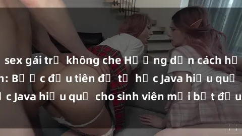 sex gái trẻ không che Hướng dẫn cách học Java cho sinh viên: Bước đầu tiên để tự học Java hiệu quả cho sinh viên mới bắt đầu là gì?