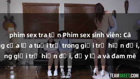 phim sex tra tấn Phim sex sinh viên: Câu chuyện nóng bỏng của lứa tuổi trẻ trong giới trẻ hiện đại, đầy lửa và đam mê