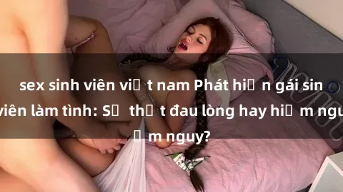 sex sinh viên việt nam Phát hiện gái sinh viên làm tình: Sự thật đau lòng hay hiểm nguy?