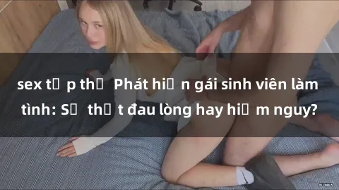 sex tập thể Phát hiện gái sinh viên làm tình: Sự thật đau lòng hay hiểm nguy?
