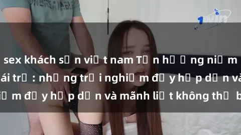 sex khách sạn việt nam Tận hưởng niềm vui của sex với gái trẻ: những trải nghiệm đầy hấp dẫn và mãnh liệt không thể bỏ lỡ