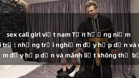 sex call girl việt nam Tận hưởng niềm vui của sex với gái trẻ: những trải nghiệm đầy hấp dẫn và mãnh liệt không thể bỏ lỡ