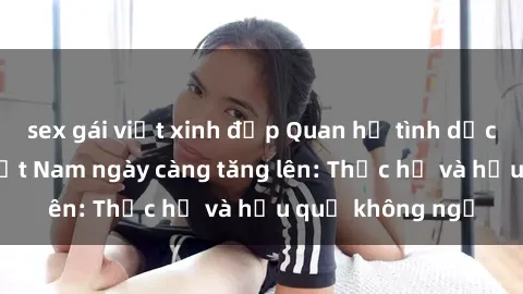 sex gái việt xinh đẹp Quan hệ tình dục của nữ sinh Việt Nam ngày càng tăng lên: Thực hư và hậu quả không ngờ
