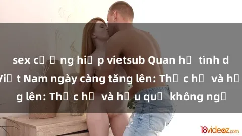 sex cưỡng hiếp vietsub Quan hệ tình dục của nữ sinh Việt Nam ngày càng tăng lên: Thực hư và hậu quả không ngờ