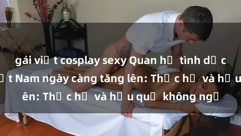 gái việt cosplay sexy Quan hệ tình dục của nữ sinh Việt Nam ngày càng tăng lên: Thực hư và hậu quả không ngờ