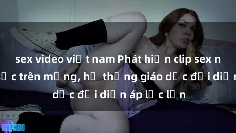 sex video việt nam Phát hiện clip sex nữ sinh gây sốc trên mạng, hệ thống giáo dục đối diện áp lực lớn