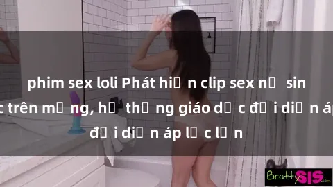 phim sex loli Phát hiện clip sex nữ sinh gây sốc trên mạng, hệ thống giáo dục đối diện áp lực lớn
