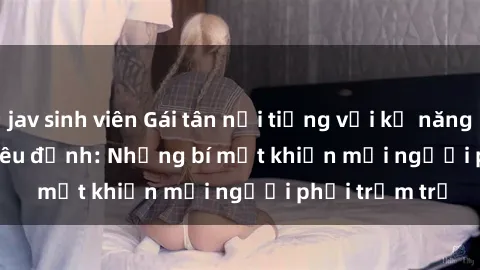 jav sinh viên Gái tân nổi tiếng với kỹ năng 'làm tình' siêu đỉnh: Những bí mật khiến mọi người phải trầm trồ