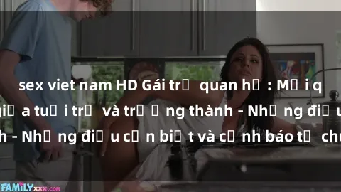 sex viet nam HD Gái trẻ quan hệ: Mối quan hệ khác biệt giữa tuổi trẻ và trưởng thành - Những điều cần biết và cảnh báo từ chuyên gia