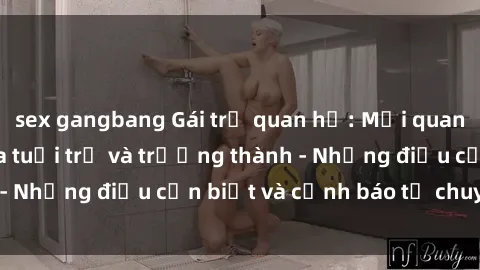sex gangbang Gái trẻ quan hệ: Mối quan hệ khác biệt giữa tuổi trẻ và trưởng thành - Những điều cần biết và cảnh báo từ chuyên gia