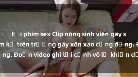 tải phim sex Clip nóng sinh viên gây sốc: Hành động cấm kỵ trên trường gây xôn xao cộng đồng. Đoạn video ghi lại cảnh vô lễ khiến dư luận bức xúc.