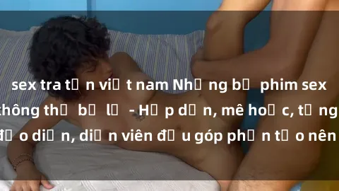 sex tra tấn việt nam Những bộ phim sex gái già đỉnh cao không thể bỏ lỡ - Hấp dẫn, mê hoặc, từng đạo diễn, diễn viên đều góp phần tạo nên sự hấp dẫn, kích thích.
